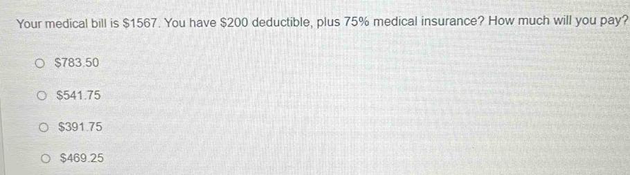 Your medical bill is $1567. You have $200 deductible, plus 75% medical insurance? How much will you pay?
$783.50
$541.75
$391.75
$469.25