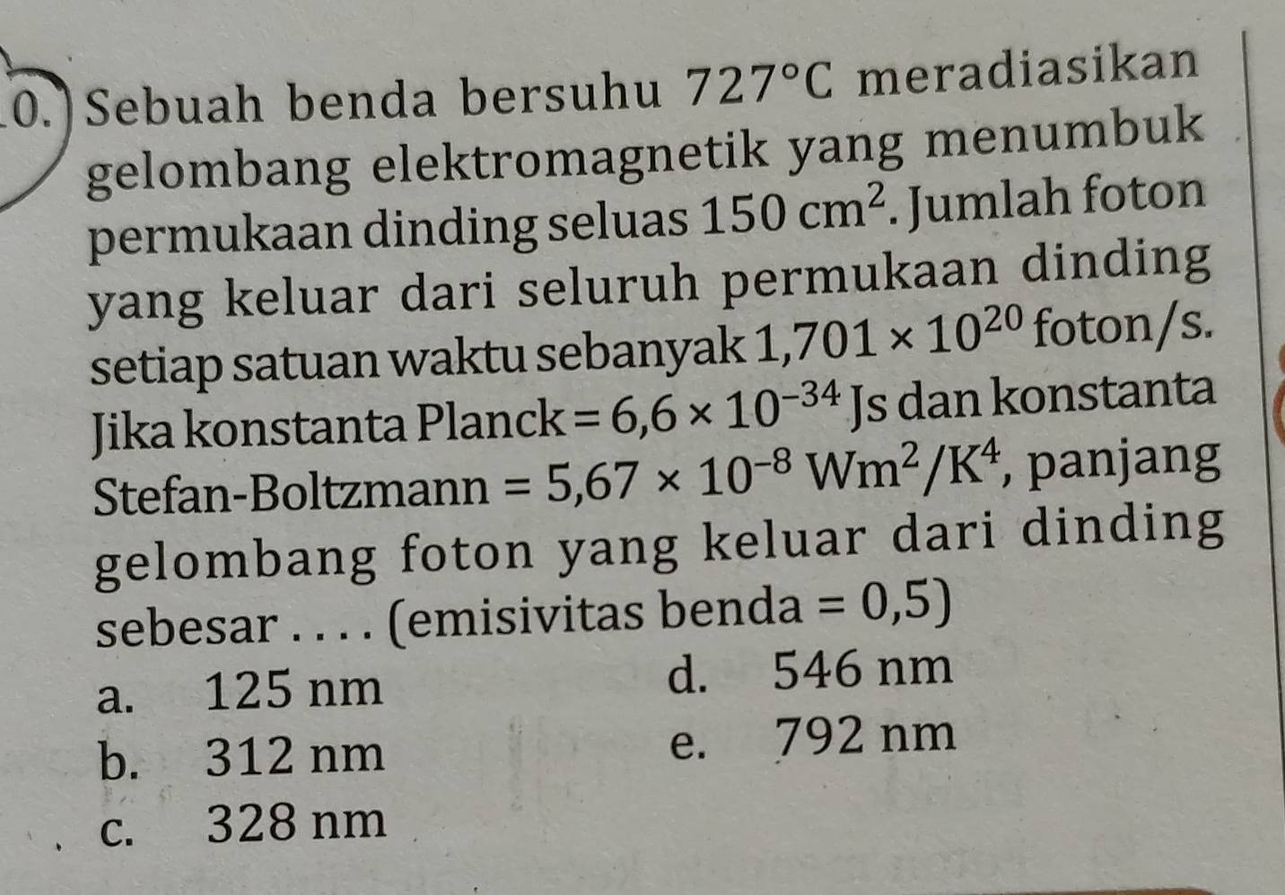 Sebuah benda bersuhu 727°C meradiasikan
gelombang elektromagnetik yang menumbuk
permukaan dinding seluas 150cm^2. Jumlah foton
yang keluar dari seluruh permukaan dinding
setiap satuan waktu sebanyak 1,701* 10^(20) foton/s.
Jika konstanta Plan( ck=6,6* 10^(-34) Js dan konstanta
Stefan-Boltzmann =5,67* 10^(-8)Wm^2/K^4 , panjang
gelombang foton yang keluar dari dinding
sebesar . . . . (emisivitas benda =0,5)
a. 125 nm d. 546 nm
b. 312 nm e. 792 nm
c. 328 nm