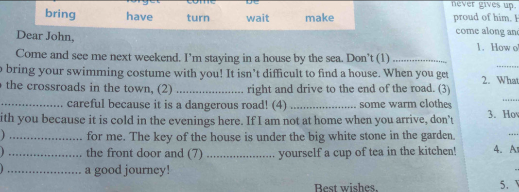 never gives up. 
bring have turn wait make proud of him. I 
come along an 
Dear John, 1. How o 
_ 
Come and see me next weekend. I’m staying in a house by the sea. Don’t (1)_ 
o bring your swimming costume with you! It isn’t difficult to find a house. When you get 2. What 
the crossroads in the town, (2) _right and drive to the end of the road. (3) 
_careful because it is a dangerous road! (4) _some warm clothes 
_ 
ith you because it is cold in the evenings here. If I am not at home when you arrive, don’t 3. Ho 
_for me. The key of the house is under the big white stone in the garden. 
_ 
_the front door and (7) _yourself a cup of tea in the kitchen! 4.A 
_a good journey! 
Best wishes. 5.
