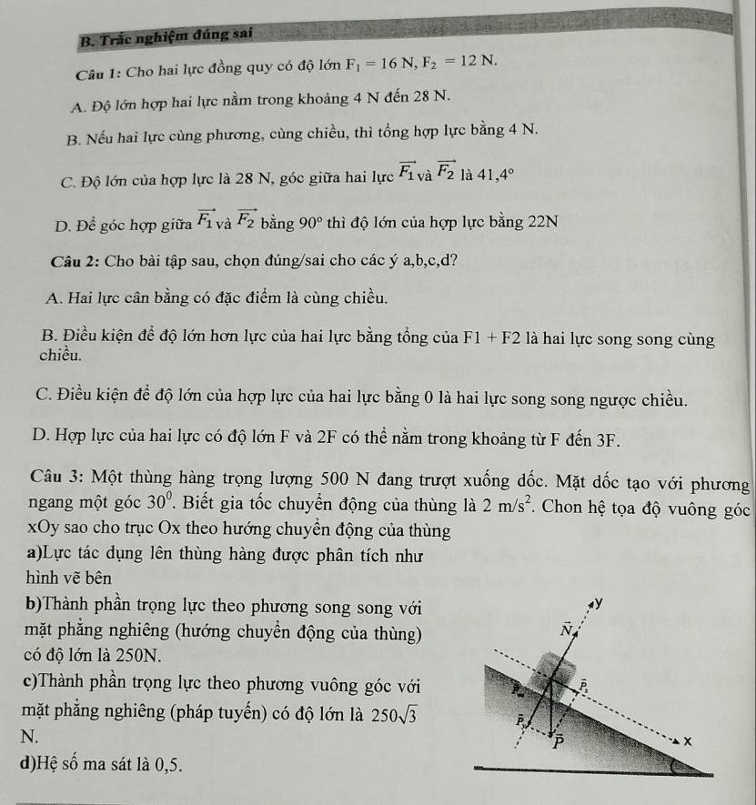 Trắc nghiệm đúng sai
Câu 1: Cho hai lực đồng quy có độ lớn F_1=16N,F_2=12N.
A. Độ lớn hợp hai lực nằm trong khoảng 4 N đến 28 N.
B. Nếu hai lực cùng phương, cùng chiều, thì tổng hợp lực bằng 4 N.
C. Độ lớn của hợp lực là 28 N, góc giữa hai lực vector F_1 à vector F_2 là 41,4°
D. Để góc hợp giữa vector F_1 và vector F_2 bằng 90° thì độ lớn của hợp lực bằng 22N
Câu 2: Cho bài tập sau, chọn đúng/sai cho các ý a,b,c,d?
A. Hai lực cân bằng có đặc điểm là cùng chiều.
B. Điều kiện để độ lớn hơn lực của hai lực bằng tổng của F1 + 1 2 là hai lực song song cùng
chiều.
C. Điều kiện để độ lớn của hợp lực của hai lực bằng 0 là hai lực song song ngược chiều.
D. Hợp lực của hai lực có độ lớn F và 2F có thể nằm trong khoảng từ F đến 3F.
Câu 3: Một thùng hàng trọng lượng 500 N đang trượt xuống dốc. Mặt dốc tạo với phương
ngang một góc 30°. Biết gia tốc chuyển động của thùng là 2m/s^2. Chon hệ tọa độ vuông góc
xOy sao cho trục Ox theo hướng chuyển động của thùng
a)Lực tác dụng lên thùng hàng được phân tích như
hình vẽ bên
b)Thành phần trọng lực theo phương song song với
mặt phẳng nghiêng (hướng chuyển động của thùng)
có độ lớn là 250N.
c)Thành phần trọng lực theo phương vuông góc với
mặt phẳng nghiêng (pháp tuyến) có độ lớn là 250sqrt(3)
N.
d)Hệ số ma sát là 0,5.