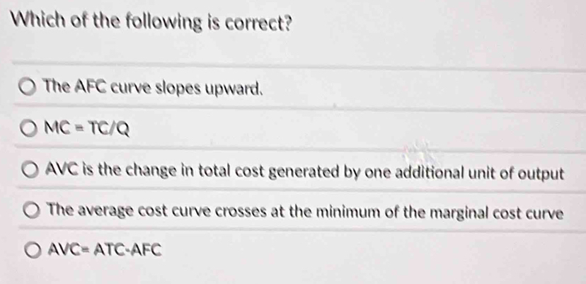 Which of the following is correct?
The AFC curve slopes upward.
MC=TC/Q
AVC is the change in total cost generated by one additional unit of output
The average cost curve crosses at the minimum of the marginal cost curve
AVC= ATC-AFC