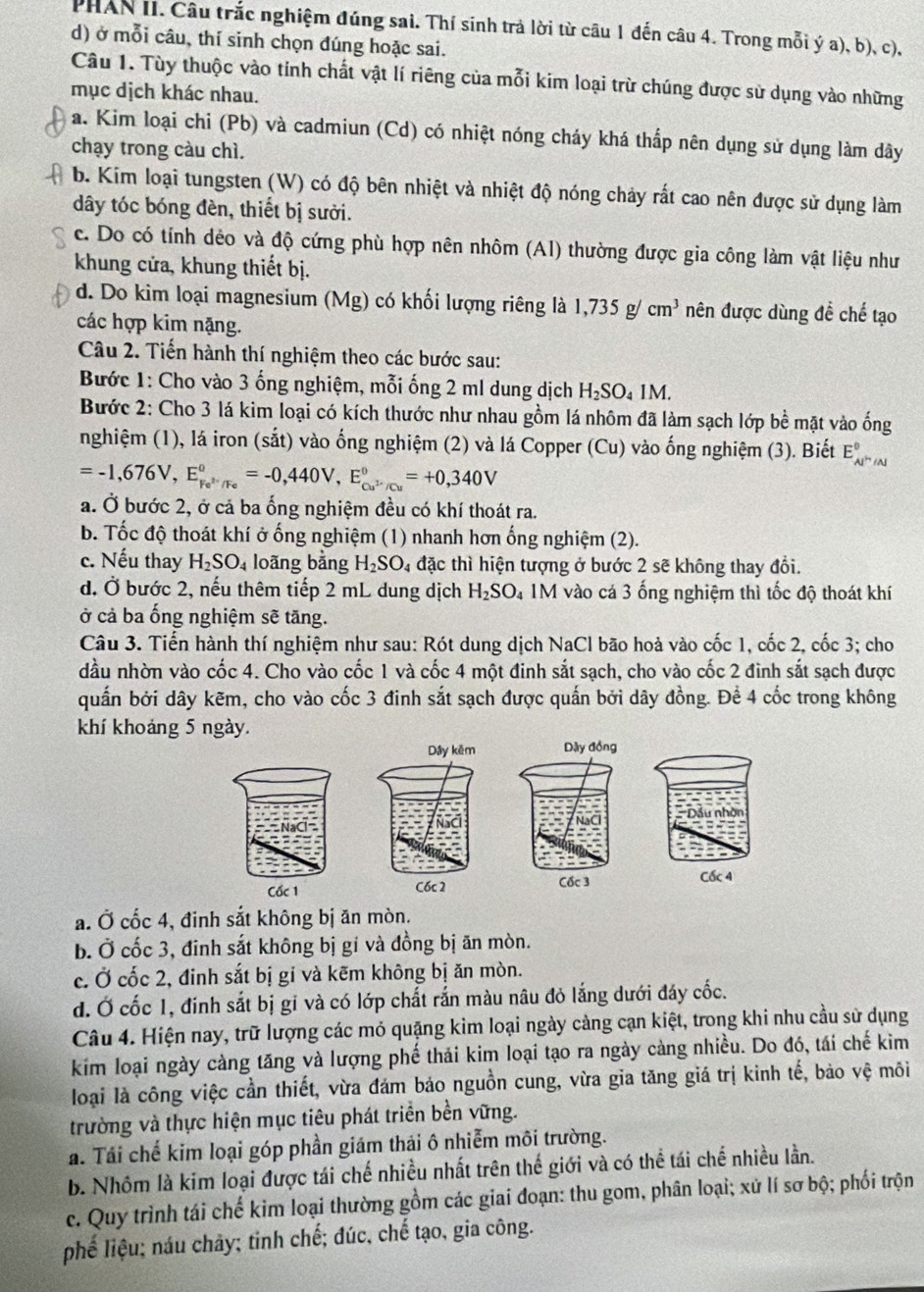 PHAN II. Câu trắc nghiệm đúng sai. Thí sinh trả lời từ câu 1 đến câu 4. Trong mỗi ý a), b), c),
d) ở mỗi câu, thí sinh chọn đúng hoặc sai.
Câu 1. Tùy thuộc vào tinh chất vật lí riêng của mỗi kim loại trừ chúng được sử dụng vào những
mục dịch khác nhau.
a. Kim loại chi (Pb) và cadmiun (Cd) có nhiệt nóng cháy khá thấp nên dụng sử dụng làm dây
chạy trong càu chì.
b. Kim loại tungsten (W) có độ bên nhiệt và nhiệt độ nóng chảy rất cao nên được sử dụng làm
dây tóc bóng đèn, thiết bị sưởi.
c. Do có tính dẻo và độ cứng phù hợp nên nhôm (A1) thường được gia công làm vật liệu như
khung cửa, khung thiết bị.
d. Do kim loại magnesium (Mg) có khối lượng riêng là 1,735g/cm^3 nên được dùng đề chế tạo
các hợp kim nặng.
Câu 2. Tiến hành thí nghiệm theo các bước sau:
Bước 1: Cho vào 3 ống nghiệm, mỗi ống 2 ml dung dịch H_2SO_41M
Bước 2: Cho 3 lá kim loại có kích thước như nhau gồm lá nhôm đã làm sạch lớp bề mặt vào ống
nghiệm (1), lá iron (sắt) vào ống nghiệm (2) và lá Copper (Cu) vào ống nghiệm (3). Biết E_Al^(wedge)/Al^0
=-1,676V,E_Fe^(2+)/Fe^circ =-0,440V,E_Cu^(2+)/Cu^circ =+0,340V
a. Ở bước 2, ở cả ba ổng nghiệm đều có khí thoát ra.
b. Tốc độ thoát khí ở ống nghiệm (1) nhanh hơn ống nghiệm (2).
c. Nếu thay H_2SO_4 loãng bằng H_2SO 4 đặc thì hiện tượng ở bước 2 sẽ không thay đổi.
d. Ở bước 2, nếu thêm tiếp 2 mL dung dịch H_2SO_4 M vào cá 3 ống nghiệm thì tốc độ thoát khí
ở cả ba ống nghiệm sẽ tăng.
Câu 3. Tiến hành thí nghiệm như sau: Rót dung dịch NaCl bão hoả vào cốc 1, cốc 2, cốc 3; cho
dầu nhờn vào cốc 4. Cho vào cốc 1 và cốc 4 một đinh sắt sạch, cho vào cốc 2 đình sắt sạch được
quấn bởi dây kẽm, cho vào cốc 3 đinh sắt sạch được quấn bởi dây đồng. Để 4 cốc trong không
khí khoảng 5 ngày.
Dây kêm
C6c 2
a. Ở cốc 4, đinh sắt không bị ăn mòn.
b. Ở cốc 3, đinh sắt không bị gi và đồng bị ăn mòn.
c. Ở cốc 2, đinh sắt bị gi và kẽm không bị ăn mòn.
đ. Ở cốc 1, đinh sắt bị gi và có lớp chất rắn màu nâu đỏ lắng dưới đáy cốc.
Câu 4. Hiện nay, trữ lượng các mỏ quặng kim loại ngày cảng cạn kiệt, trong khi nhu cầu sử dụng
kim loại ngày càng tăng và lượng phế thải kim loại tạo ra ngày càng nhiều. Do đó, tái chế kim
loại là công việc cần thiết, vừa đám bảo nguồn cung, vừa gia tăng giá trị kinh tế, bảo vệ môi
trường và thực hiện mục tiêu phát triển bền vững.
á. Tái chế kim loại góp phần giám thái ô nhiễm môi trường.
b. Nhóm là kim loại được tái chế nhiều nhất trên thế giới và có thể tái chế nhiều lần.
c. Quy trình tái chế kim loại thường gồm các giai đoạn: thu gom, phân loại; xử lí sơ bộ; phối trộn
phế liệu; náu chây; tinh chế; đúc, chế tạo, gia công.