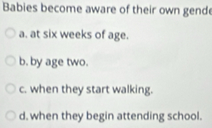 Babies become aware of their own gend
a. at six weeks of age.
b, by age two.
c. when they start walking.
d. when they begin attending school.