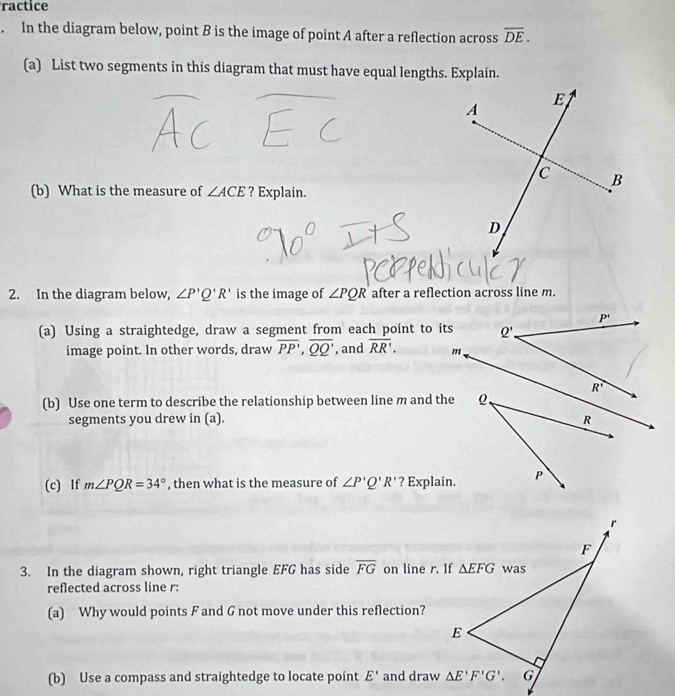 ractice
. In the diagram below, point B is the image of point A after a reflection across overline DE.
(a) List two segments in this diagram that must have equal lengths. Explain.
(b) What is the measure of ∠ ACE ? Explain.
2. In the diagram below, ∠ P'Q'R' is the image of ∠ PQR after a reflection across line m.
(a) Using a straightedge, draw a segment from each point to its
image point. In other words, draw overline PP,overline QQ' , and overline RR'.
(b) Use one term to describe the relationship between line m and the
segments you drew in (a). 
(c) If m∠ PQR=34° , then what is the measure of ∠ P'Q'R' ? Explain.
3. In the diagram shown, right triangle EFG has side overline FG on line r. If
reflected across line r:
(a) Why would points F and G not move under this reflection?
(b) Use a compass and straightedge to locate point E' and draw