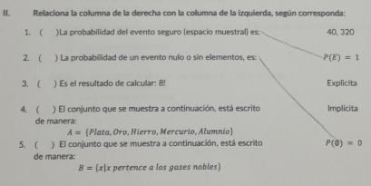 Relaciona la columna de la derecha con la columna de la izquierda, según corresponda: 
1. ( )La probabilidad del evento seguro (espacio muestral) es: 40, 320
2.  ) La probabilidad de un evento nulo o sín elementos, es: P(E)=1
3. ( ) Es el resultado de calcular: 8! Explicita 
4. ( ) El conjunto que se muestra a continuación, está escrito Implicita 
de manera:
A= Plata, Oro, Hierro, Mercurio, Alumnio 
5. ( ) El conjunto que se muestra a continuación, está escrito P(varnothing )=0
de manera:
B= x|x pertence a los gases nobles)