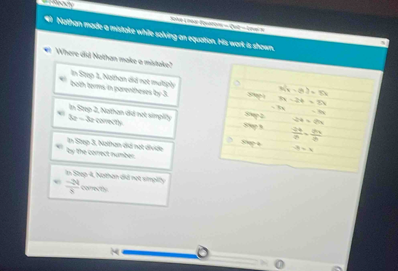 === Meady
Saive L near Équations = Quit = Leve 
Nathan made a mistake while solving an equation. His work is shown.
Where did Nathan make a mistake?
In Step 1, Nathan did not multiply Step1 3x-2y=3x
3(x-8)=5x
both terms in parentheses by 3. -5x
-kx
In Step 2, Nathan did not simplify Stup 3  24/3 ·  8x/3 
Step2 24=8x
kn overline x z correctly.
In Step 3, Nathan did not divide
Siup 4 -3=x
by the correct number.
In Step 4, Nothan did not simplily
 (-24)/8  correctly.