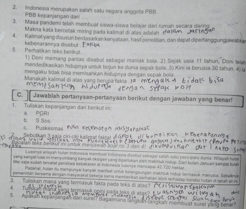 Indonesia merupakan salah satu negara anggota PBB.
PBB kepanjangan dari ....
3. Masa pandemi telah membuat siswa-siswa belajar dari rumah secara daring.
Makna kata bercetak miring pada kalimat di atas adalah .
4. Kalimat yang disusun berdasarkan kenyataan, hasil penelitian, dan dapat dipertanggungjawabkar
kebenarannya disebut
5. Perhatikan teks berikut.
1) Doni memang pantas disebut sebagai maniak bola. 2) Sejak usia 11 tahun, Doni telah
mendedikasikan hidupnya untuk terjun ke dunia sepak bola. 3) Kini ia berusia 30 tahun. 4) la
mengaku tidak bisa memisahkan hidupnya dengan sepak bola.
Manakah kalimat di atas yang berupa fakta .
C.    Jawablah pertanyaan-pertanyaan berikut dengan jawaban yang benar!
1. Tuliskan kepanjangan dari berikut ini:
a. PGRI
b. S.Sos.
c. Puskesmas
2. Sebutkan 3 saja ciri-ciri kalimat fakta! 4
acalah teks berikut ini untuk menjawab soal no 3 dan 4
Luasnya wilayah hutan Indonesia membuat Indonesia disebut sebagai salah satu paru-paru dunia. Wilayah huta
yang sangat luas ini menyumbang banyak oksigen yang diperlukan oleh makhluk hidup. Dari bulan Januari sampai bula
Mei saja sudah tercatat peristiwa kebakaran di Indonesia luasnya mencapai 42.720 hektar.
Padahal, hutan itu mempunyai banyak manfaat untuk kelangsungan makhluk hidup termasuk manusia. Sebaiknya
pemerintah bersama dengan masyarakat bekerja sama memberikan perhatian lebih terhadap kondisi hutan di tanah air ini
3. Tuliskan mana yang termasuk fakta pada teks di atas?
4.  Tuliskan mana vang termasuk opini pada teks di atas?
5. Apakah kepanjangan dari surel? Bagaimana langkah-langkah membuat surel yang benar?