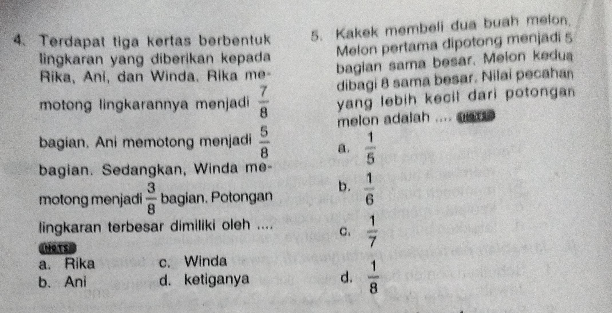 Terdapat tiga kertas berbentuk
5. Kakek membeli dua buah melon.
Melon pertama dipotong menjadi 5
lingkaran yang diberikan kepada
Rika, Ani, dan Winda. Rika me-
bagian sama besar. Melon kedua
dibagi 8 sama besar. Nilai pecahan
motong lingkarannya menjadi  7/8 
yang lebih kecil dari potongan 
melon adalah .... ar .
bagian. Ani memotong menjadi  5/8 
a.  1/5 
bagian. Sedangkan, Winda me-
motong menjadi  3/8  bagian. Potongan
b.  1/6 
lingkaran terbesar dimiliki oleh ....
C.  1/7 
NOTS
a. Rika c. Winda
b、 Ani d. ketiganya
d.  1/8 