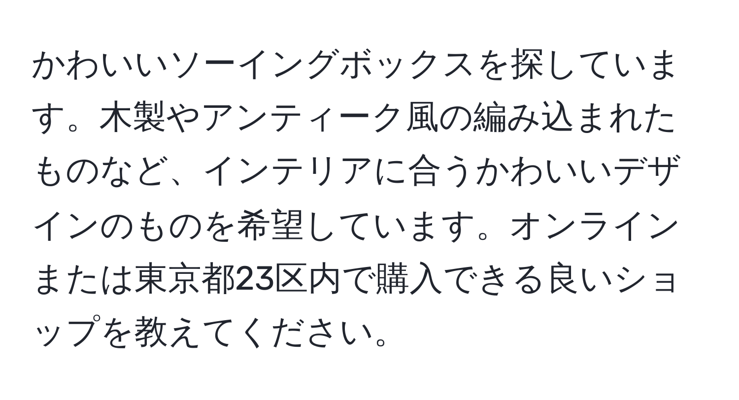 かわいいソーイングボックスを探しています。木製やアンティーク風の編み込まれたものなど、インテリアに合うかわいいデザインのものを希望しています。オンラインまたは東京都23区内で購入できる良いショップを教えてください。