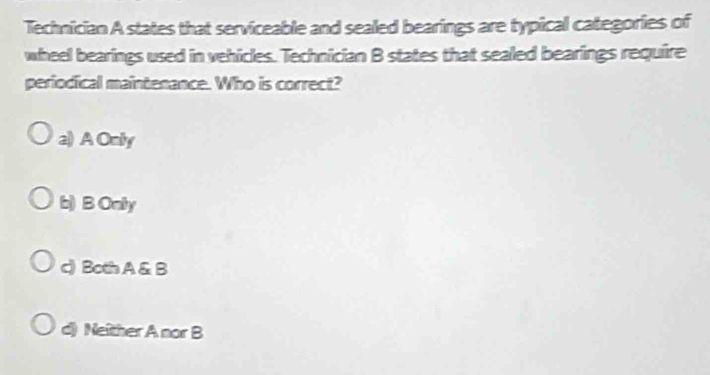 Technician A states that serviceable and sealed bearings are typical categories of
wheel bearings used in vehicles. Technician B states that sealed bearings require
periodical maintenance. Who is correct?
a) A Only
b) B Onily
c) Both A & B
d) Neither A nor B