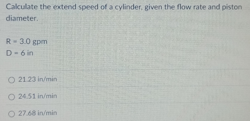 Calculate the extend speed of a cylinder, given the flow rate and piston
diameter.
R=3.0 gpm
D=6 in
21.23 in/min
24.51 in/min
27.68 in/min