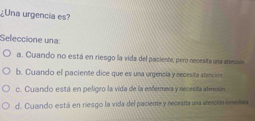 ¿Una urgencia es?
Seleccione una:
a. Cuando no está en riesgo la vida del paciente, pero necesita una atención
b. Cuando el paciente dice que es una urgencia y necesita atención
c. Cuando está en peligro la vida de la enfermera y necesita atención
d. Cuando está en riesgo la vida del paciente y necesita una atención inmediata