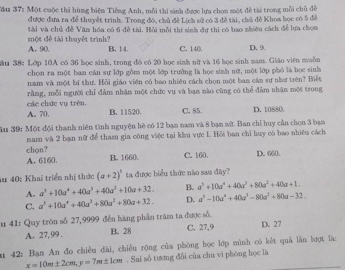 Một cuộc thi hùng biện Tiếng Anh, mỗi thí sinh được lựa chọn một đề tài trong mỗi chủ đề
được đưa ra để thuyết trình. Trong đó, chủ đề Lịch sử có 3 đề tài, chủ đề Khoa học có 5 đề
tài và chủ đề Văn hóa có 6 đề tài. Hỏi mỗi thí sinh dự thi có bao nhiêu cách để lựa chọn
một đề tài thuyết trình?
A. 90. B. 14. C. 140. D. 9.
âu 38: Lớp 10A có 36 học sinh, trong đó có 20 học sinh nữ và 16 học sinh nam. Giáo viên muốn
chọn ra một ban cán sự lớp gồm một lớp trưởng là học sinh nữ, một lớp phó là học sinh
nam và một bí thư. Hỏi giáo viên có bao nhiêu cách chọn một ban cán sự như trên? Biết
rằng, mỗi người chỉ đảm nhận một chức vụ và bạn nào cũng có thể đảm nhận một trong
các chức vụ trên.
A. 70. B. 11520. C. 85. D. 10880.
ầu 39: Một đội thanh niên tình nguyện hè có 12 bạn nam và 8 bạn nữ. Ban chỉ huy cần chọn 3 bạn
nam và 2 bạn nữ để tham gia công việc tại khu vực I. Hỏi ban chỉ huy có bao nhiêu cách
chọn?
A. 6160. B. 1660.
C. 160. D. 660.
iu 40: Khai triển nhị thức (a+2)^5 ta được biểu thức nào sau đây?
A. a^5+10a^4+40a^3+40a^2+10a+32. B. a^5+10a^4+40a^3+80a^2+40a+1.
C. a^5+10a^4+40a^3+80a^2+80a+32. D. a^5-10a^4+40a^3-80a^2+80a-32.
du 41: Quy tròn số 27,9999 đến hàng phần trăm ta được số.
C. 27,9
A. 27,99 . B. 28 D. 27
Su 42: Bạn An đo chiều dài, chiều rộng của phòng học lớp mình có kết quả lần lượt là:
x=10m± 2cm,y=7m± 1cm. Sai số tương đối của chu vi phòng học là