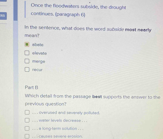 Once the floodwaters subside, the drought
RS continues. (paragraph 6)
In the sentence, what does the word subside most nearly
mean?
abate
elevate
merge
recur
Part B
Which detail from the passage best supports the answer to the
previous question?. . . overused and severely polluted.
. . . water levels decrease . . .
. . . a long-term solution . . .. . : causes severe erosion.