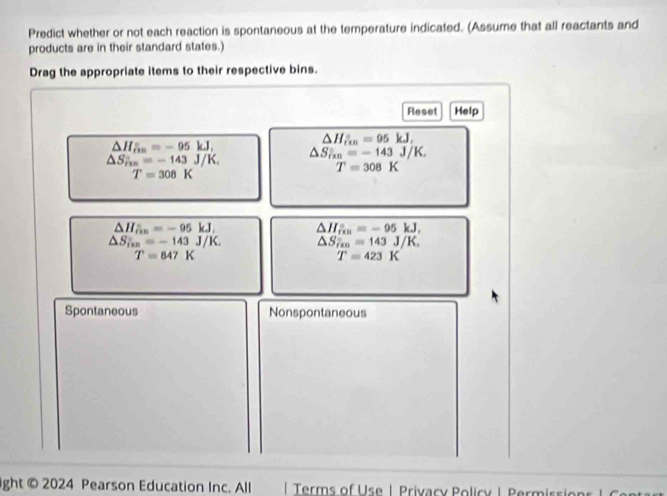 Predict whether or not each reaction is spontaneous at the temperature indicated. (Assume that all reactants and
products are in their standard states.)
Drag the appropriate items to their respective bins.
Reset Help
△ H_(in)°=-95kJ,
△ H_(rin)°=95kJ,
△ S_rm=-143J/K
△ S_(rm)°=-143J/K_1
T=308K
T=308K
△ H_iin=-95kJ,
△ H_(fin)°=-95kJ,
△ S_f(x)=-143J/K.
△ S_rm=143J/K. 
□  T=847K
□  T=423K
Spontaneous Nonspontaneous
ight © 2024 Pearson Education Inc. All Terms of U s e | Privacy olic y | Perm is o