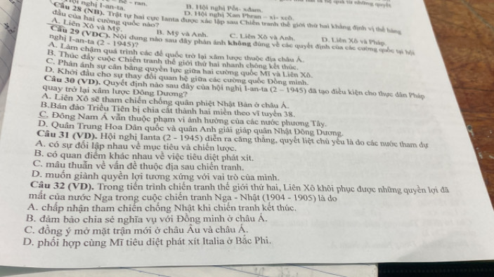 lội nghị I-an-ta.
B. Hội nghị Pỗt- sdam.
Cầu 28 (NB). Trật tự hai cực Ianta được xác lập sau Chiến D. Hội nghị Xan Phran -x)=xo6 tiới thứ hai khẳng định vị thể hàng
dầu của hai cường quốc nào?
A. Liên Xô và Mỹ
B. Mỹ và Anh. C. Liên Xô và Anh D. Liên Xô và Pháp.
nghj I-an-ta (2-1945)
Cầu 29 (VDC). Nội dung năn sau dây phần ảnh không đùng về các quyết định của các cường quốc tại bội
A. Làm chậm quá trình các để quốc trở lại xâm lược thuộc địa châu Á
B. Thúc đây cuộc Chiến tranh thế giới thứ hai nhanh chống kết thức.
C. Phân ảnh sự cần băng quyên lực giữa hai cường quốc Mĩ và Liên Xô
D. Khới đầu cho sự thay đổi quan hệ giữa các cường quốc Đồng minh.
Cầu 30 (VD), Quyết định nào sau đây của hội nghị 1-an-ta (2-1945) đã tạo điều kiện cho thực dân Pháp
quay trở lại xâm lược Đông Dương?
A. Liên Xô sẽ tham chiến chống quân phiệt Nhật Bản ở châu Á.
B.Bán đảo Triều Tiên bị chia cất thành hai miền theo vĩ tuyến 38.
C. Đồng Nam Á vẫn thuộc phạm vi ảnh hưởng của các nước phương Tây.
D. Quân Trung Hoa Dân quốc và quân Anh giải giáp quân Nhật Đông Dương.
Cầu 31 (VD). Hội nghị Ianta (2 - 1945) diễn ra căng thắng, quyết liệt chủ yếu là đo các nước tham dự
A. có sự đối lập nhau về mục tiêu và chiến lược.
B. có quan điểm khác nhau về việc tiêu diệt phát xít.
C. mâu thuẫn về vấn đề thuộc địa sau chiến tranh.
D. muốn giành quyền lợi tương xứng với vai trò của mình.
Câu 32 (VD). Trong tiến trình chiến tranh thế giới thứ hai, Liên Xô khôi phục được những quyền lợi đã
mất của nước Nga trong cuộc chiến tranh Nga - Nhật (1904 - 1905) là do
A. chấp nhận tham chiến chống Nhật khi chiến tranh kết thúc,
B. đảm bảo chia sẻ nghĩa vụ với Đồng minh ở châu Á.
C. đồng ý mở mặt trận mới ở châu Âu và châu Á.
D. phối hợp cùng Mĩ tiêu diệt phát xít Italia ở Bắc Phi.