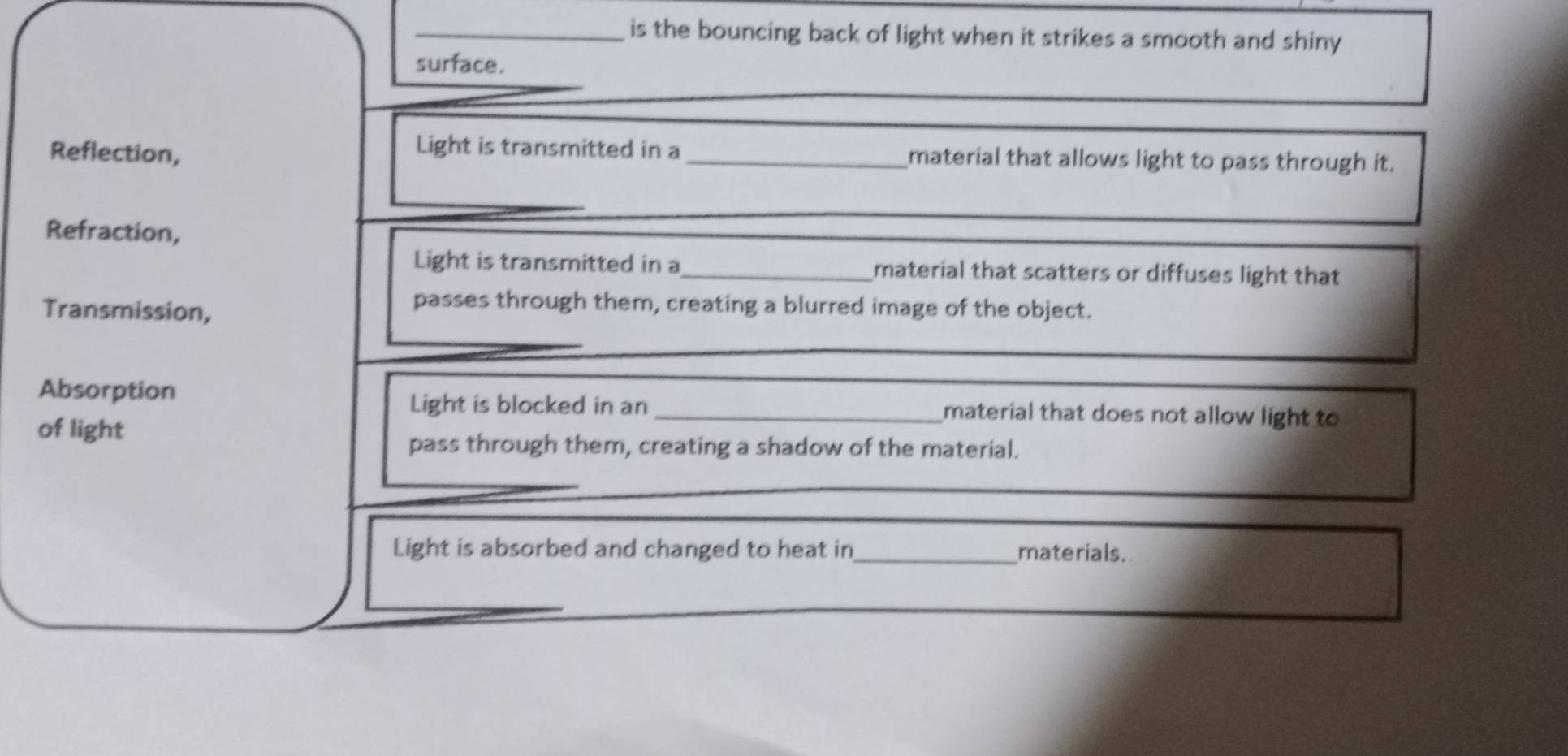 is the bouncing back of light when it strikes a smooth and shiny 
surface. 
Reflection, 
Light is transmitted in a _material that allows light to pass through it. 
_ 
Refraction, 
_ 
Light is transmitted in a _material that scatters or diffuses light that 
Transmission, 
passes through them, creating a blurred image of the object. 
_ 
_ 
Light is blocked in an 
Absorption _material that does not allow light to 
of light 
pass through them, creating a shadow of the material. 
_ 
_ 
Light is absorbed and changed to heat in_ materials.