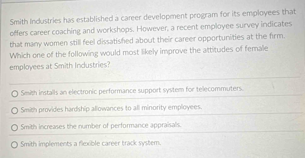 Smith Industries has established a career development program for its employees that
offers career coaching and workshops. However, a recent employee survey indicates
that many women still feel dissatisfed about their career opportunities at the firm.
Which one of the following would most likely improve the attitudes of female
employees at Smith Industries?
Smith installs an electronic performance support system for telecommuters.
Smith provides hardship allowances to all minority employees.
Smith increases the number of performance appraisals.
Smith implements a flexible career track system.