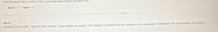 Find the exact value of each of the remaining trigonometric functions of U
seC 0=-7 tan 0>0
sin 0=□
(Simplify your answer. Type an exact answer, using radicals as needed. Use integers or fractions for any numbers in the expression. Rationalize the denominator as needed )