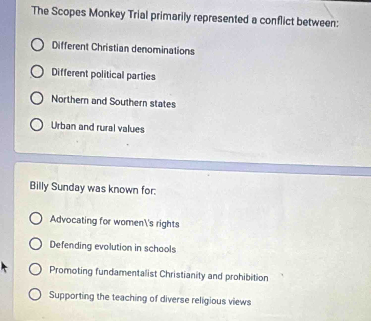 The Scopes Monkey Trial primarily represented a conflict between:
Different Christian denominations
Different political parties
Northern and Southern states
Urban and rural values
Billy Sunday was known for:
Advocating for women's rights
Defending evolution in schools
Promoting fundamentalist Christianity and prohibition
Supporting the teaching of diverse religious views