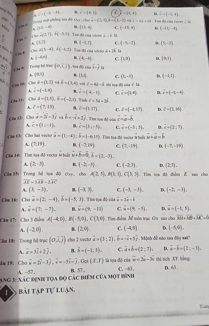 ing điễm
A. vector c=(-1;-4). B. vector c=(4;1). c. =(1;4). D. vector c=(-1;4).
ABC C
Trong mặt phẳng tọa độ Oxy , cho vector a=(2;1),vector b=(3;-2) và vector c=2vector a+3vector b. Tọa độ của vecto 2 là
Cầu 6:
bằng
A. (13;-4). B. (13;4). C. (-13;4). D. (-13;-4).
 a/2 . Cầu 7: Cho vector a(2;7),vector b(-3;5). Tọa độ của vécto vector a-vector b là.
A. (5;2) B. (-1;2). C. (-5;-2). D. (5;-2).
điểm 8
Cho
Câu 8: vector a(3;-4),vector b(-1;2). Tọa độ của vécto vector a+2vector b là
A. (-4;6). B. (4;-6). C. (1;0). D. (0;1).
giác 
Câu 9: Trong hệ trục (o,overline i,overline j) , tọa độ của vector i-vector jla
 asqrt(3)/4  C
A. (0;1). B. (1;1). C. (1;-1). D. (-1;1).
Biểt  1/00  Câu 10: Cho vector a=(1;2) và vector b=(3;4) với vector c=4vector a-vector b thì tọa độ của ē là:
A. vector c=(-1;4). B. vector c=(4;-1). C. vector c=(1;4). D. vector c=(-1;-4).. Câu 11: Cho vector a=(1;5),vector b=(-2;1). Tính vector c=3vector a+2vector b.
A. vector c=(7;13). B. vector c=(1;17). C. vector c=(-1;17). D. vector c=(1;16).
Câu 12: Cho vector a=2vector i-3vector j và vector b=-vector i+2vector j. Tìm tọa độ của vector c=vector a-vector b.
A. overline c=(1;-1). B. vector c=(3;-5). C. vector c=(-3;5). D. vector c=(2;7).
Câu 13: Cho hai vecto vector a=(1;-4);vector b=(-6;15) Tìm tọa độ vectơ # biết vector u+vector a=vector b
A. (7;19). B. (-7;19). C. (7;-19). D. (-7;-19).
Câu 14: Tìm tọa độ vectơ vector u biết vector u+vector b=vector 0,vector b=(2;-3).
A. (2;-3). B. (-2;-3). C. (-2;3). D. (2;3).
Câu 15: Trong hệ tọa độ Oxy, cho A(2;5),B(1;1),C(3;3). Tìm tọa độ điểm E sao cho
overline AE=3overline AB-2overline AC
A. (3;-3). B. (-3;3). C. (-3;-3). D. (-2;-3).
Câu 16: Cho vector a=(2;-4),vector b=(-5;3). Tìm tọa độ của vector u=2vector a-vector b
A. vector u=(7;-7). B. vector u=(9;-11) C. vector u=(9;-5). D. vector u=(-1;5).
Câu 17: Cho 3 điểm A(-4;0),B(-5;0),C(3;0). Tìm điểm M trên trục Ox sao cho vector MA+vector MB+vector MC=vector 0
A. (-2;0). B. (2;0). C. (-4;0). D. (-5;0).
Câu 18: Trong hệ trục (O,vector i,vector j) cho 2 vectơ vector a=(3;2),vector b=-vector i+5vector j. Mệnh đề nào sau đây sai?
A. vector a=3vector i+2vector j. B. vector b=(-1;5). C. vector a+vector b=(2;7). D. vector a-vector b=(2;-3).
âu 19: Cho vector u=2vector i-3vector j,vector v=-5vector i-vector j. Gọi (X;Y) là tọa độ của vector w=2vector u-3vector v thì tích XY bằng:
A. -57. B. 57 . C. -63 . D. 63 .
AnG 3: xác định tọa độ các điêm của một hình
1 bài tập tự luận.
Tran