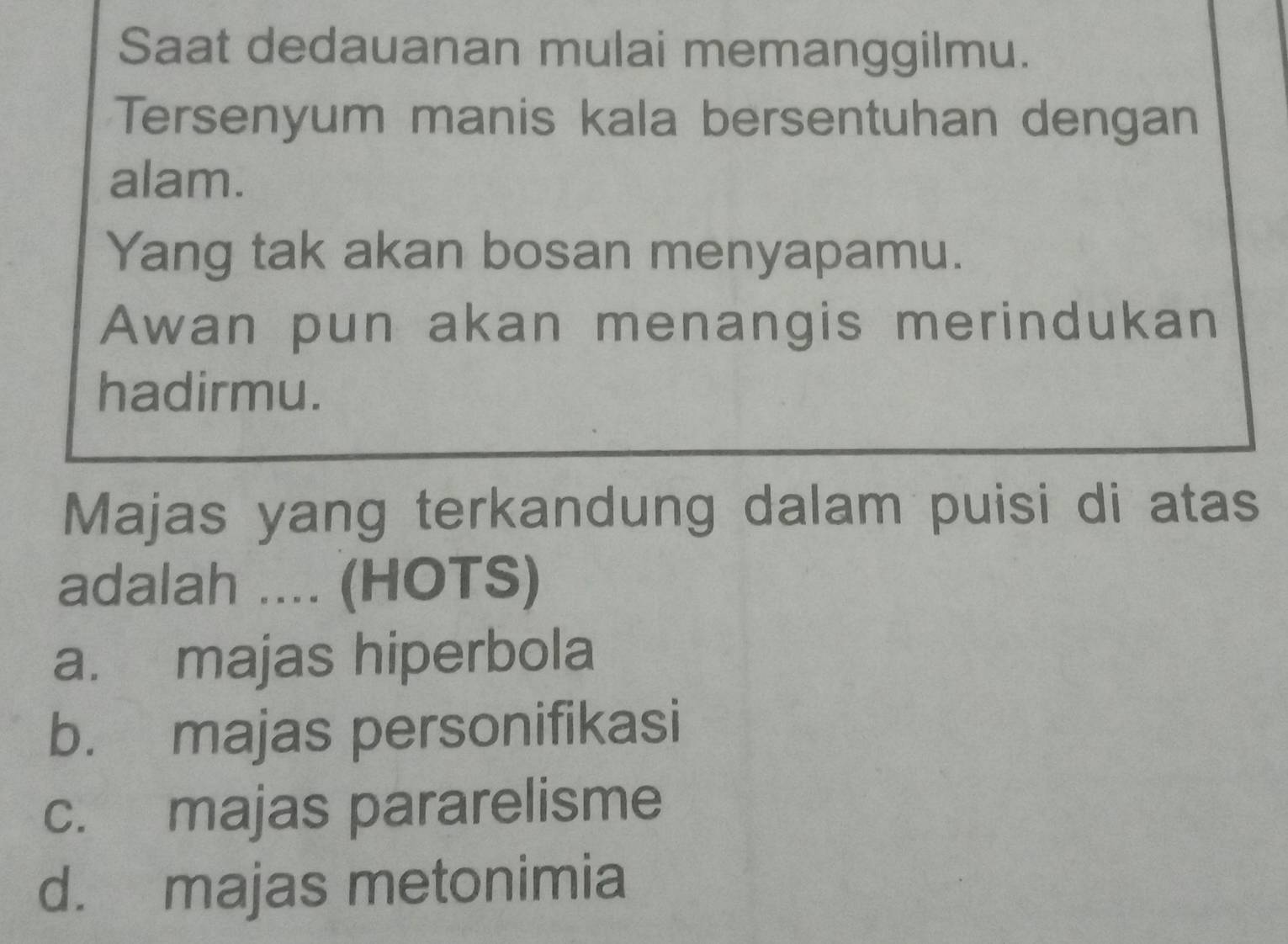 Saat dedauanan mulai memanggilmu.
Tersenyum manis kala bersentuhan dengan
alam.
Yang tak akan bosan menyapamu.
Awan pun akan menangis merindukan
hadirmu.
Majas yang terkandung dalam puisi di atas
adalah .... (HOTS)
a. majas hiperbola
b. majas personifikasi
c. majas pararelisme
d. majas metonimia