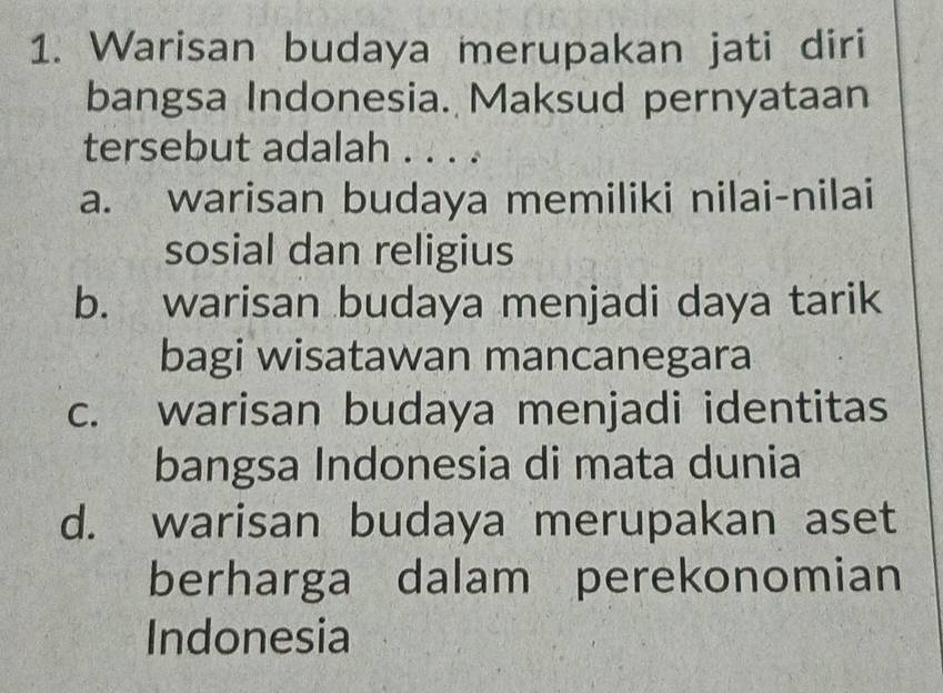 Warisan budaya merupakan jati diri
bangsa Indonesia. Maksud pernyataan
tersebut adalah . . . .
a. warisan budaya memiliki nilai-nilai
sosial dan religius
b. warisan budaya menjadi daya tarik
bagi wisatawan mancanegara
c. warisan budaya menjadi identitas
bangsa Indonesia di mata dunia
d. warisan budaya merupakan aset
berharga dalam perekonomian
Indonesia