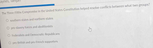 Taynes, Tanijan
The Three-Fifths Compromise in the United States Constitution helped resolve conflicts between what two groups?
southern states and northern states
pro-slavery forces and abolitionists
Federalists and Democratic-Republicans
pro-British and pro-French supporters