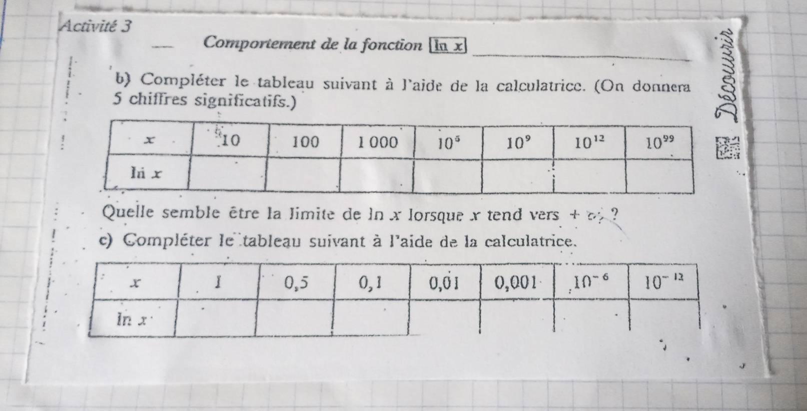 Activité 3
Comportement de la fonction In x
b) Compléter le tableau suivant à l'aide de la calculatrice. (On donnera
5 chiffres significatifs.)
Quelle semble être la limite de ln x lorsque x tend vers + o ?
c) Compléter le tableau suivant à l'aide de la calculatrice.