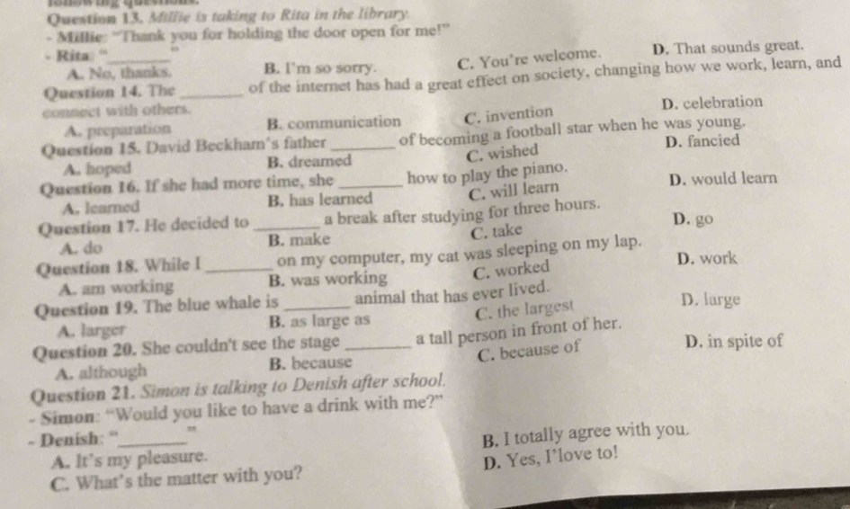 Millie is taking to Rita in the library
- Millie: “Thank you for holding the door open for me!”
Rita “ D. That sounds great.
A. No, thanks. B. l'm so sorry. C. You're welcome.
Question 14. The _of the internet has had a great effect on society, changing how we work, learn, and
connect with others.
A. preparation B. communication C. invention D. celebration
Question 15. David Beckham's father _of becoming a football star when he was young.
D. fancied
C. wished
A. hoped B. dreamed
Question 16. If she had more time, she _how to play the piano. D. would learn
A. leared B. has learned
C. will learn
Question 17. He decided to _a break after studying for three hours.
D. go
A. do B. make
C. take
Question 18. While I _on my computer, my cat was sleeping on my lap. D. work
A. am working B. was working C. worked
Question 19. The blue whale is _animal that has ever lived. D. large
A. larger B. as large as C. the largest
Question 20. She couldn't see the stage _a tall person in front of her.
C. because of
D. in spite of
A. although B. because
Question 21. Simon is talking to Denish after school.
- Simon: “Would you like to have a drink with me?”
- Denish: “_
A. It’s my pleasure. B. I totally agree with you.
D. Yes, I’love to!
C. What’s the matter with you?