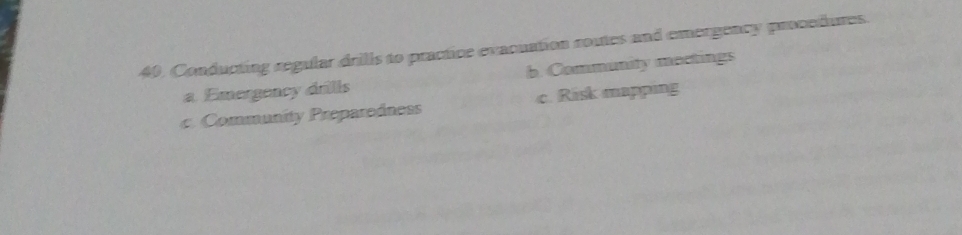 40, Conducting regular drills to practice evacuation routes and emergency procedures.
a Emergency drils b. Community meetings
c. Community Preparedness c. Risk mapping