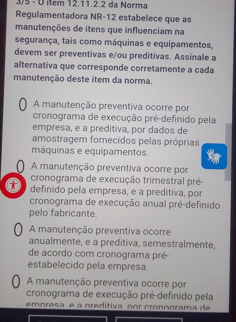 3/5 - 0 ítem 12.11.2.2 da Norma
Regulamentadora NR-12 estabelece que as
manutenções de itens que influenciam na
segurança, tais como máquinas e equipamentos,
devem ser preventivas e/ou preditivas. Assinale a
alternativa que corresponde corretamente a cada
manutenção deste item da norma.
A manutenção preventiva ocorre por
cronograma de execução pré-definido pela
empresa, e a preditiva, por dados de
amostragem fornecidos pelas próprias
máquinas e equipamentos.
A manutenção preventiva ocorre por
cronograma de execução trimestral pré-
definido pela empresa, e a preditiva, por
cronograma de execução anual pré-definido
pelo fabricante.
A manutenção preventiva ocorre
anualmente, e a preditiva, semestralmente,
de acordo com cronograma pré-
estabelecido pela empresa.
A manutenção preventiva ocorre por
cronograma de execução pré-definido pela
empresaç e a preditiva por cronograma de