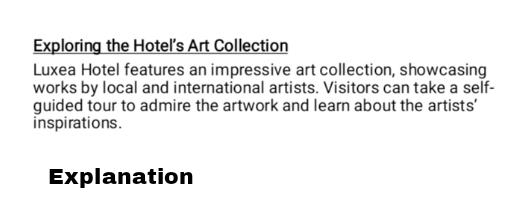 Exploring the Hotel's Art Collection 
Luxea Hotel features an impressive art collection, showcasing 
works by local and international artists. Visitors can take a self- 
guided tour to admire the artwork and learn about the artists' 
inspirations. 
Explanation