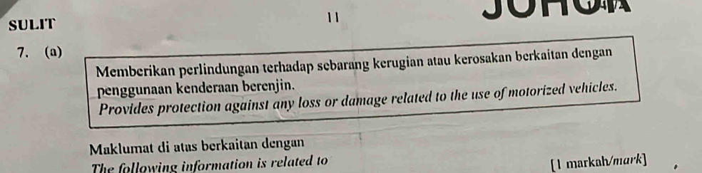 1 1 
SULIT JOHO 
7. (a) 
Memberikan perlindungan terhadap sebarang kerugian atau kerosakan berkaitan dengan 
penggunaan kenderaan berenjin. 
Provides protection against any loss or damage related to the use of motorized vehicles. 
Maklumat di atäs berkaitan dengan 
The following information is related to 
[1 markah/mark]