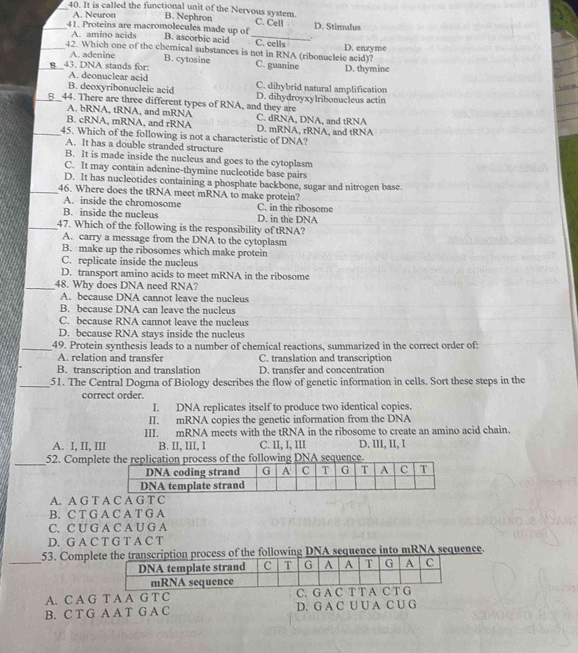 It is called the functional unit of the Nervous system.
A. Neuron B. Nephron C. Cell D. Stimulus
_41. Proteins are macromolecules made up of
A. amino acids B. ascorbic acid _C. cells D. enzyme
_42. Which one of the chemical substances is not in RNA (ribonucleic acid)?
A. adenine B. cytosine C. guanine
_43. DNA stands for: D. thymine
A. deonuclear acid C. dihybrid natural amplification
B. deoxyribonucleic acid D. dihydroyxylribonucleus actin
_44. There are three different types of RNA, and they are
A. bRNA, tRNA, and mRNA C. dRNA, DNA, and tRNA
B. cRNA, mRNA, and rRNA D. mRNA, rRNA, and tRNA
_45. Which of the following is not a characteristic of DNA?
A. It has a double stranded structure
B. It is made inside the nucleus and goes to the cytoplasm
C. It may contain adenine-thymine nucleotide base pairs
D. It has nucleotides containing a phosphate backbone, sugar and nitrogen base.
_46. Where does the tRNA meet mRNA to make protein?
A. inside the chromosome C. in the ribosome
B. inside the nucleus D. in the DNA
_47. Which of the following is the responsibility of tRNA?
A. carry a message from the DNA to the cytoplasm
B. make up the ribosomes which make protein
C. replicate inside the nucleus
D. transport amino acids to meet mRNA in the ribosome
_48. Why does DNA need RNA?
A. because DNA cannot leave the nucleus
B. because DNA can leave the nucleus
C. because RNA cannot leave the nucleus
D. because RNA stays inside the nucleus
_49. Protein synthesis leads to a number of chemical reactions, summarized in the correct order of:
A. relation and transfer C. translation and transcription
B. transcription and translation D. transfer and concentration
_51. The Central Dogma of Biology describes the flow of genetic information in cells. Sort these steps in the
correct order.
I. DNA replicates itself to produce two identical copies.
II. mRNA copies the genetic information from the DNA
III. mRNA meets with the tRNA in the ribosome to create an amino acid chain.
A. I, II, III B. II, III, I C. II, I, III D. III, II, I
_52. Complehe replication process of the following DNA sequence.
A. A G T A C A G T C
B. C T G A C A T G A
C. C U G A C A U G A
D. G A C T G T A C T
_
53. Compleption process of the following DNA sequence into mRNA sequence.
A. C A G T A A G T C C. G A C T
B. C T G A A T G A C D. G A C U U A C U G