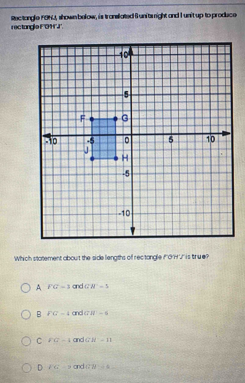 Rec tangle FOHJ, shown below, is translated 6 units night and I unit up to produce
rectangle F'O'H'J'.
Which statement about the side lengths of rectangle F'GH'' is 'true?
A FG=3 and GH=5
B FG=4 and GH=6
C FG=4 and G H=11
D FG=ycrdeH=6