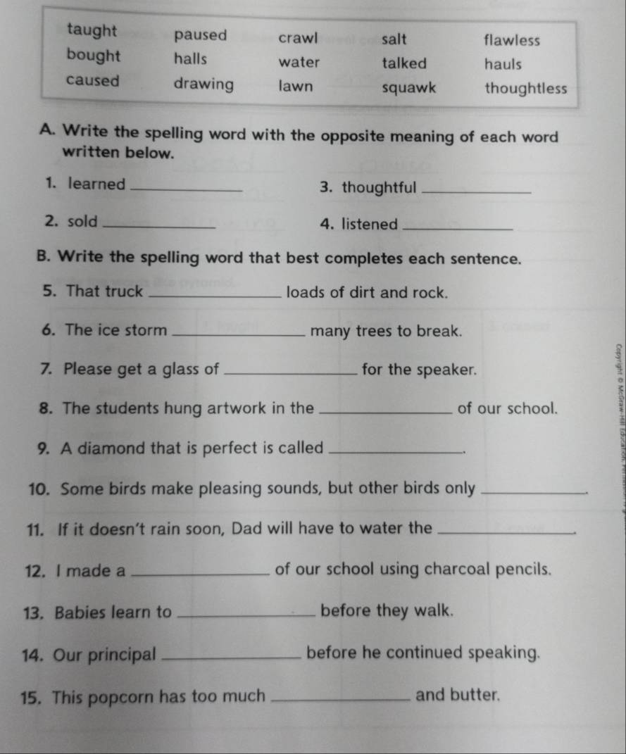 Write the spelling word with the opposite meaning of each word 
written below. 
1. learned _3. thoughtful_ 
2. sold _4. listened_ 
B. Write the spelling word that best completes each sentence. 
5. That truck _loads of dirt and rock. 
6. The ice storm _many trees to break. 
7. Please get a glass of _for the speaker. 
8. The students hung artwork in the _of our school. 
9. A diamond that is perfect is called_ 
. 
10. Some birds make pleasing sounds, but other birds only_ 
11. If it doesn’t rain soon, Dad will have to water the_ 
12. I made a _of our school using charcoal pencils. 
13. Babies learn to _before they walk. 
14. Our principal _before he continued speaking. 
15. This popcorn has too much_ and butter.