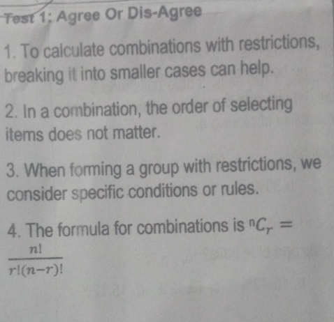 Test 1: Agree Or Dis-Agree 
1. To calculate combinations with restrictions, 
breaking it into smaller cases can help. 
2. In a combination, the order of selecting 
items does not matter. 
3. When forming a group with restrictions, we 
consider specific conditions or rules. 
4. The formula for combinations is^nC_r=
 n!/r!(n-r)! 