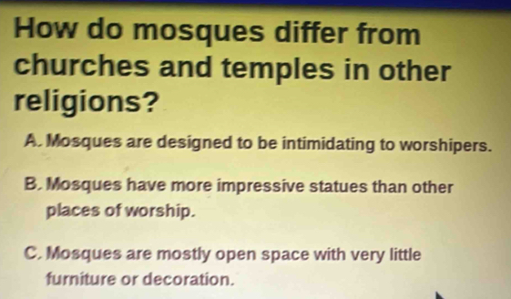 How do mosques differ from
churches and temples in other
religions?
A. Mosques are designed to be intimidating to worshipers.
B. Mosques have more impressive statues than other
places of worship.
C. Mosques are mostly open space with very little
furniture or decoration.