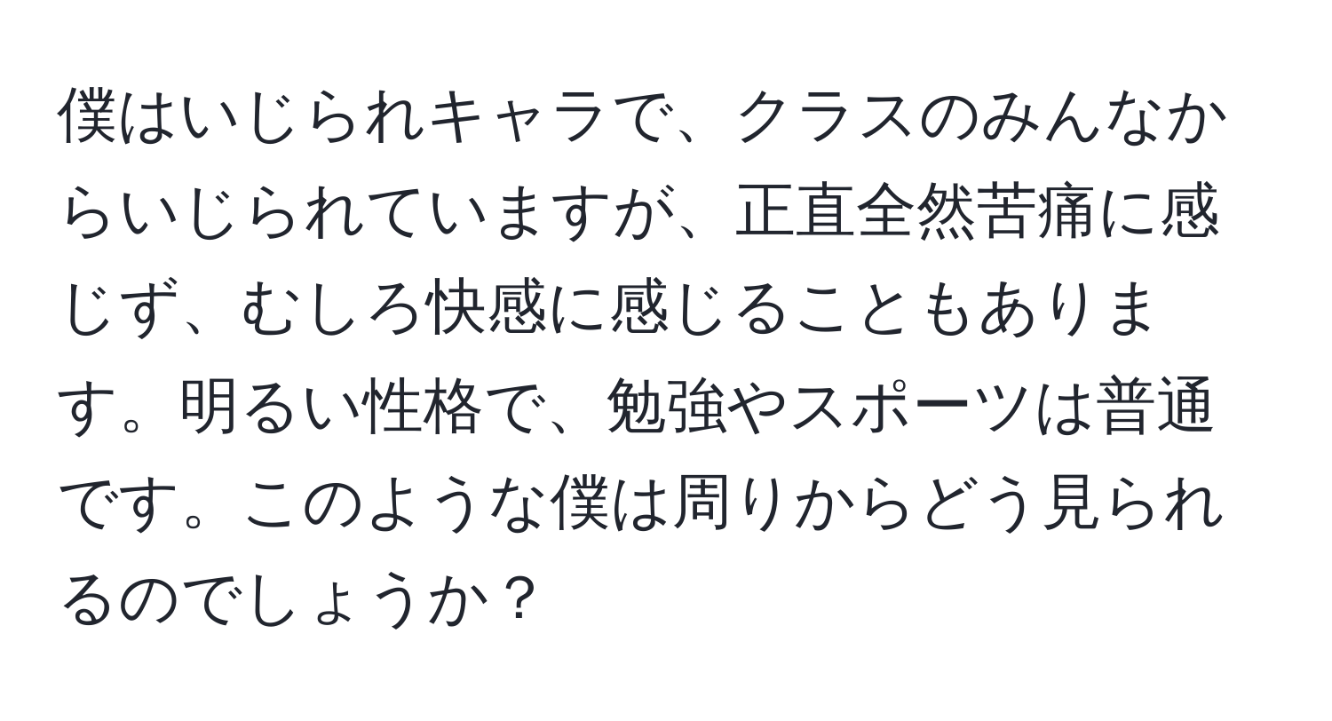 僕はいじられキャラで、クラスのみんなからいじられていますが、正直全然苦痛に感じず、むしろ快感に感じることもあります。明るい性格で、勉強やスポーツは普通です。このような僕は周りからどう見られるのでしょうか？