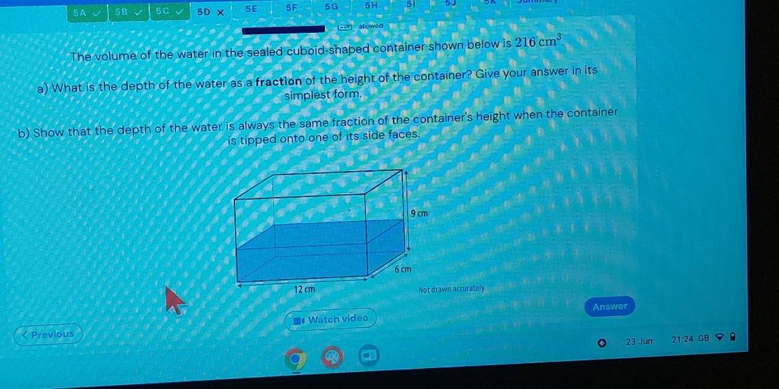 5A 5B 5C 5D* 5E 5F 5G 5H 5 
allowed 
The volume of the water in the sealed cuboid-shaped container shown below is 216cm^3
a) What is the depth of the water as a fraction of the height of the container? Give your answer in its 
simplest form. 
b) Show that the depth of the water is always the same fraction of the container's height when the container 
is tipped onto one of its side faces. 
wn accurately 
Answer 
< Previous Watch video 
23 Jun 21:24 GB