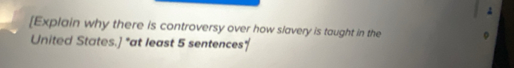 [Explain why there is controversy over how slavery is taught in the 
United States.] *at least 5 sentences*