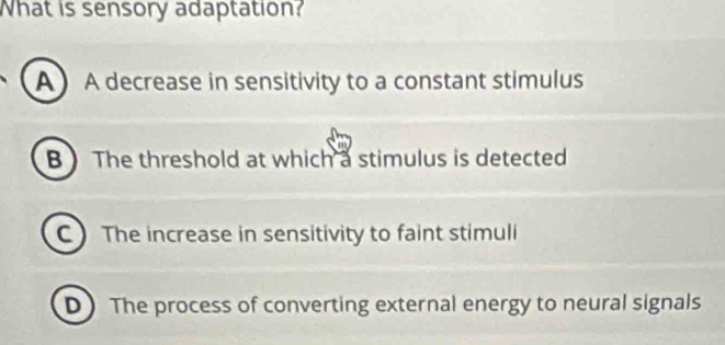 What is sensory adaptation?
A A decrease in sensitivity to a constant stimulus
B ) The threshold at which a stimulus is detected
C) The increase in sensitivity to faint stimuli
D The process of converting external energy to neural signals