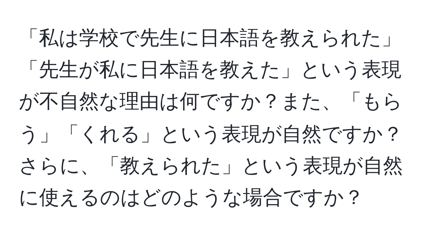 「私は学校で先生に日本語を教えられた」「先生が私に日本語を教えた」という表現が不自然な理由は何ですか？また、「もらう」「くれる」という表現が自然ですか？さらに、「教えられた」という表現が自然に使えるのはどのような場合ですか？