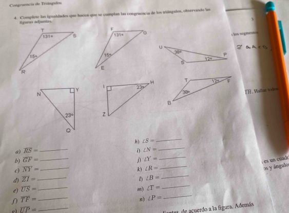 Congruencia de Triángulos
4. Complete las igualdades que hacen que se cumplan las congruencia de los triángulos, observando las
figuras adjuntas.
3
s los segmentos
I. Hallar todos
 
a) overline RS= _h) ∠ S= __
i) ∠ N=
b) overline GF= _j) ∠ Y= _
es un cuadr
_
c) overline NY= _ k) ∠ R=
_
os y ángulos
d) overline ZI= _1) ∠ B=
e) overline US= _m) ∠ T=
_
overline TF= _
n) ∠ P=
_
e overline UP= _
inter de acuerdo a la figura. Además