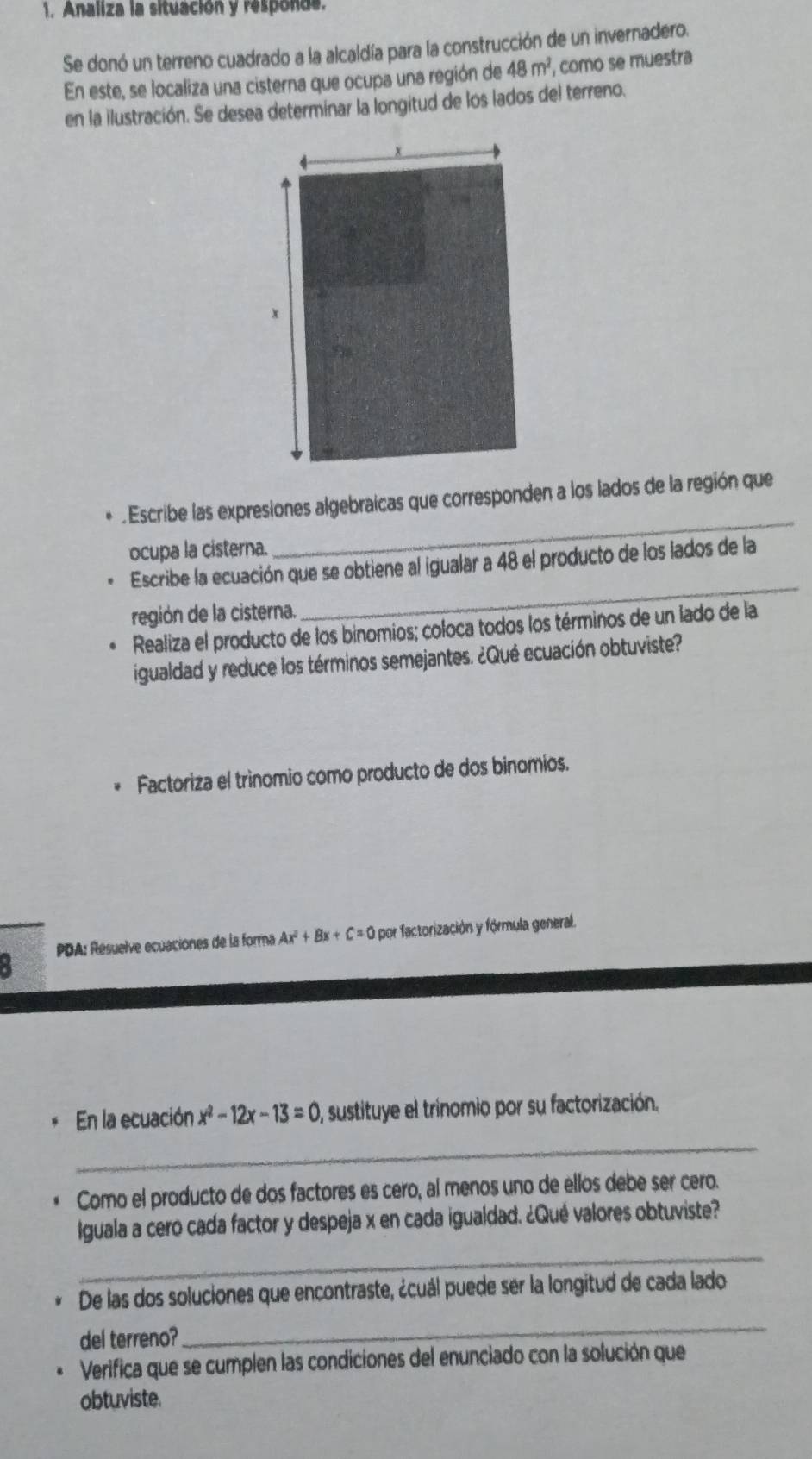 Analiza la situación y responde. 
Se donó un terreno cuadrado a la alcaldía para la construcción de un invernadero. 
En este, se localiza una cisterna que ocupa una región de 48m^2 , como se muestra 
en la ilustración. Se desea determinar la longitud de los lados del terreno. 
. Escribe las expresiones algebraicas que corresponden a los lados de la región que 
ocupa la cisterna. 
_ 
Escribe la ecuación que se obtiene al igualar a 48 el producto de los lados de la 
región de la cisterna. 
_ 
Realiza el producto de los binomios; coloca todos los términos de un lado de la 
igualdad y reduce los términos semejantes. ¿Qué ecuación obtuviste? 
Factoriza el trínomio como producto de dos binomios. 
: PDA: Resuelve ecuaciones de la forma Ax^2+Bx+C=0 por factorización y fórmula general. 
_ 
En la ecuación x^2-12x-13=0 , sustituye el trinomio por su factorización. 
Como el producto de dos factores es cero, al menos uno de ellos debe ser cero. 
Iguala a cero cada factor y despeja x en cada igualdad. ¿Qué valores obtuviste? 
_ 
De las dos soluciones que encontraste, ¿cuál puede ser la longitud de cada lado 
del terreno? 
_ 
Verifica que se cumplen las condiciones del enunciado con la solución que 
obtuviste.