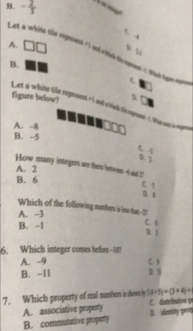 B. - 2/3 
t
A,
Let a white tle represent +1 ad ritik te spent ? Wan te aper
B.
C.
figure below?
Let a white tile represent +1 and v'ilack te repot - 1. Whas soe i enppee
A. -8
B. -5
C. 4
D. 1
How many integers are there betwern -6 and 22
A. 2
B. 6 C 1
D. 8
Which of the following numbr is less tas- -12
A. -3
C 1
B. -1 D. 2
6. Which integer comes before 10?
A. -9 C. 9
B. -11
7. Which property of real numbers is shown by 3(4+5)=(3* 4)+
C. dstributve pr
A. associative property
D. identity poop
B. commutative property