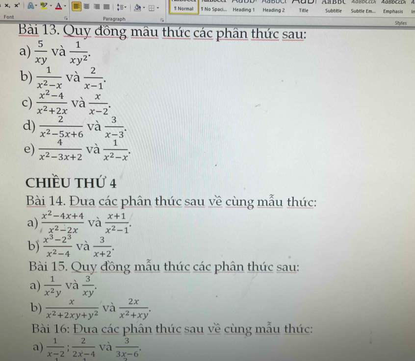 AaDD. AaBDC AαD1 AaBBC AaBBCcD, AaBBCcD A 
x, 1 Normal ¶ No Spaci.., Heading 1 Heading 2 Title Subtitle Subtle Em... Emphasis I 
Font G Paragraph 
Styles 
Bài 13. Quy đồng mâu thức các phần thức sau: 
a)  5/xy  và  1/xy^2 . 
b)  1/x^2-x  và  2/x-1 . 
c)  (x^2-4)/x^2+2x  và  x/x-2 . 
d)  2/x^2-5x+6  và  3/x-3 . 
e)  4/x^2-3x+2  và  1/x^2-x . 
CHIềU THứ 4 
Bài 14. Đưa các phân thức sau về cùng mẫu thức: 
a)  (x^2-4x+4)/x^2-2x  và  (x+1)/x^2-1 . 
b)  (x^3-2^3)/x^2-4  và  3/x+2 . 
Bài 15. Quy đồng mẫu thức các phân thức sau: 
a)  1/x^2y  và  3/xy . 
b)  x/x^2+2xy+y^2  và  2x/x^2+xy . 
Bài 16: Đưa các phân thức sau về cùng mẫu thức: 
a)  1/x-2 ;  2/2x-4  và  3/3x-6 .