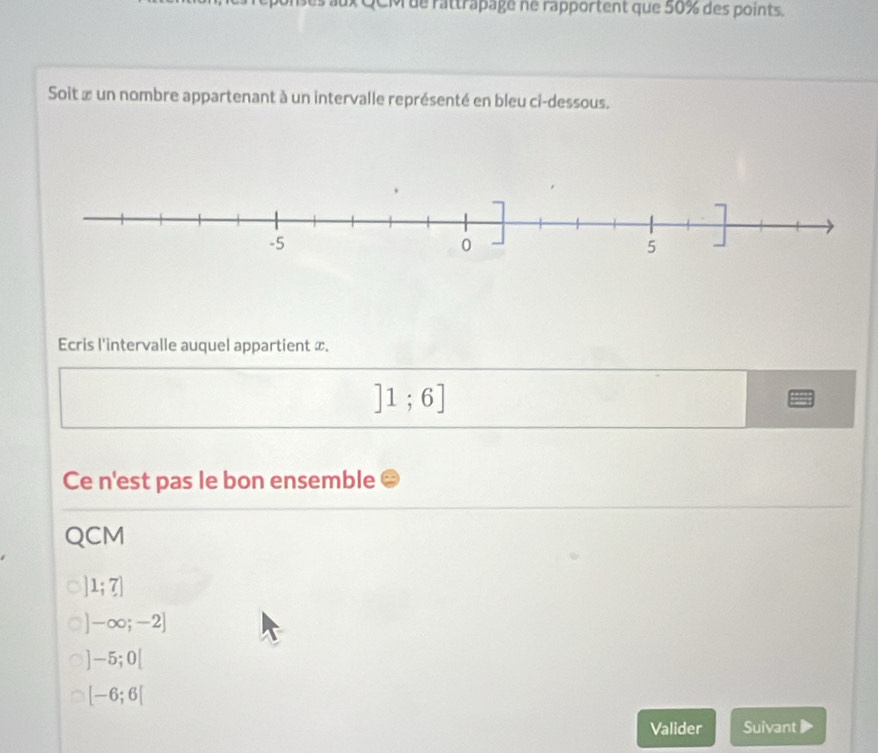 QCM ue rattrapage ne rapportent que 50% des points.
Soit œ un nombre appartenant à un intervalle représenté en bleu ci-dessous.
Ecris l'intervalle auquel appartient x.
]1;6]
Ce n'est pas le bon ensemble
QCM
]1;7]
-∈fty ;-2]
-5;0[
[-6;6[
Valider Suivant》