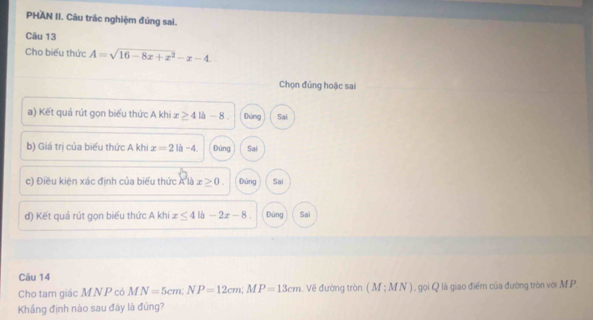 PHAN II. Câu trắc nghiệm đúng sai.
Câu 13
Cho biểu thức A=sqrt(16-8x+x^2)-x-4. 
Chọn đúng hoặc sai
a) Kết quả rút gọn biểu thức A khi x≥ 4la-8 Đúng Sai
b) Giá trị của biểu thức A khi x=2la-4. Đúng Sai
c) Điều kiện xác định của biểu thức A là x≥ 0. Đúng Sai
d) Kết quả rút gọn biểu thức A khi x≤ 4 là -2x-8. Đúng Sai
Câu 14
Cho tam giác MNP có MN=5cm; NP=12cm; MP=13cm.. Vẽ đường tròn (M;MN) 1 , gọi Q là giao điểm của đường tròn với MP.
Khắng định nào sau đây là đúng?